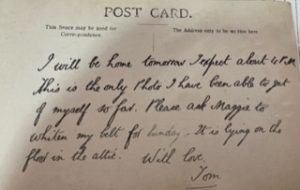Postcard written by Tom Bonsor, which reads "I will be home tomorrow. I expect about 4pm. This is the only photo I have been able to get of myself so far. Please ask Maggie to whiten my belt for Sunday. It is lying on the floor in the attic. With love, Tom."