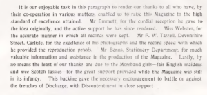 It is our enjoyable task in this paragraph to render our thanks to all who have, by their co-operation in various matters, enabled us to raise this Magazine to the high standard of excellence attained. Mr Emmet for the cordial reception he gave to the idea originally, and the active support he has since rendered. Miss Webster, for the accurate manner in which all records were kept. Mr F. W. Tassell, Devonshire Street, Carlisle for the excellence of his photographs and the record speed with which he provided the reproduction proof. Mr Benns, stationary department for much valuable information and assistance in the production of the Magazine. Lastly by so means the least of our thanks are due to the Mossband girls - the English maidens and wee Scotch lassies - for the great support provided while the Magazine was still in its infancy. This backing gave the necessary encouragement to battle on against the trenches of Discharge, with Discontentment in close support.
